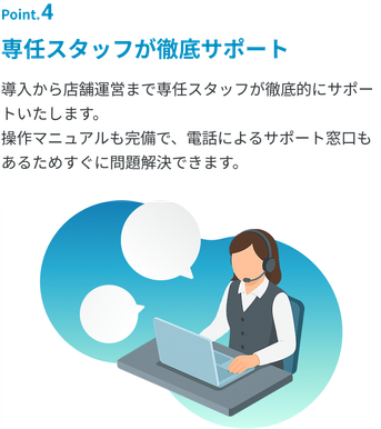 「専任スタッフが徹底サポート」導入から店舗運営まで専任スタッフが徹底的にサポートいたします。操作マニュアルも完備で、電話によるサポート窓口もあるためすぐに問題解決できます。